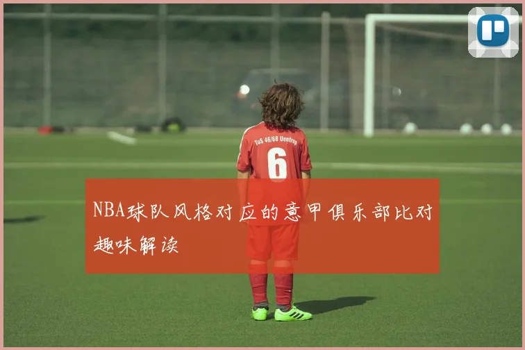NBA球队风格对应的意甲俱乐部比对趣味解读