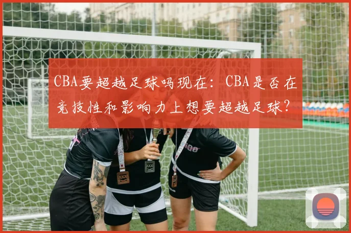 CBA要超越足球吗现在:CBA是否在竞技性和影响力上想要超越足球?