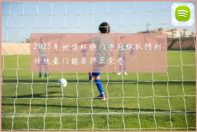2025年世俱杯热门夺冠球队预测，传统豪门能否捍卫荣誉