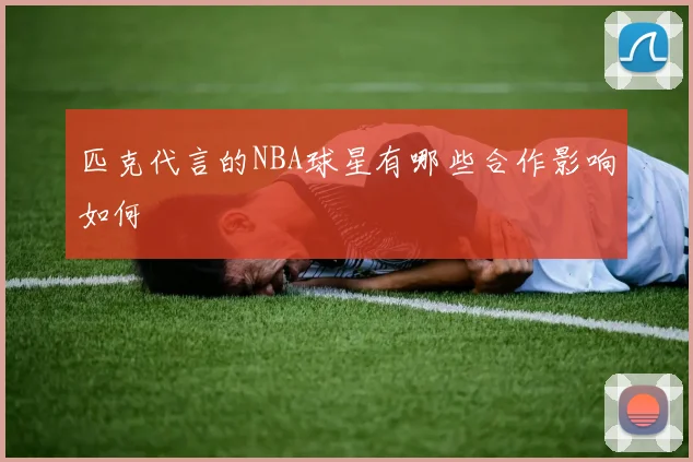 匹克代言的NBA球星有哪些合作影响如何