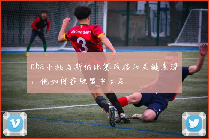 nba小托马斯的比赛风格和关键表现，他如何在联盟中立足