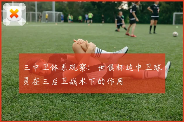 三中卫体系观察:世俱杯边中卫球员在三后卫战术下的作用