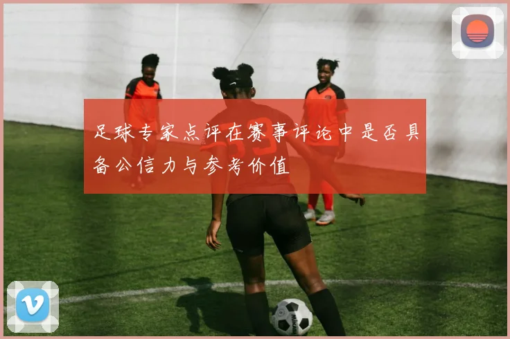 足球专家点评在赛事评论中是否具备公信力与参考价值