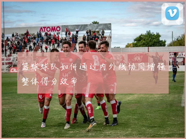 篮球球队如何通过内外线协同增强整体得分效率