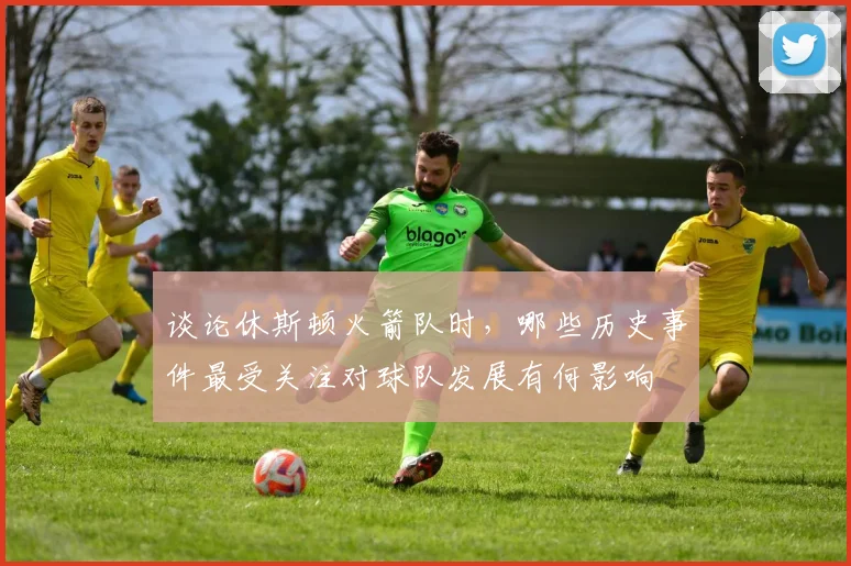 谈论休斯顿火箭队时，哪些历史事件最受关注对球队发展有何影响