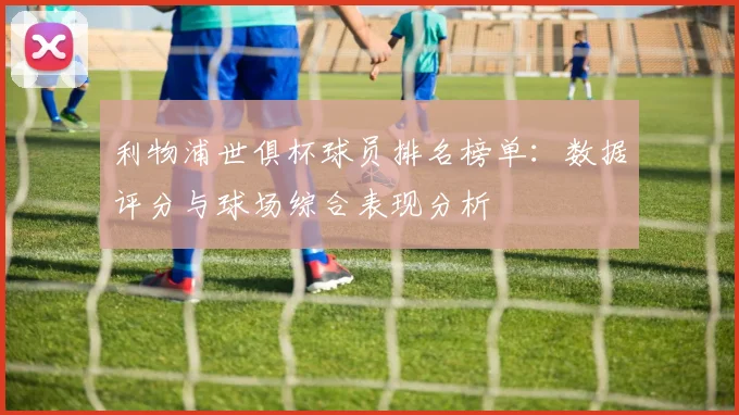 利物浦世俱杯球员排名榜单：数据评分与球场综合表现分析